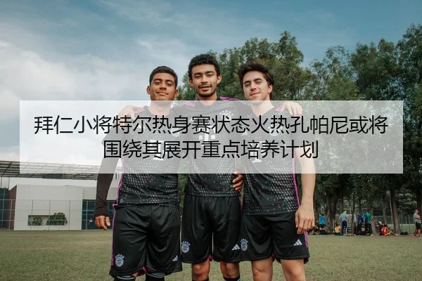 拜仁小将特尔热身赛状态火热孔帕尼或将围绕其展开重点培养计划