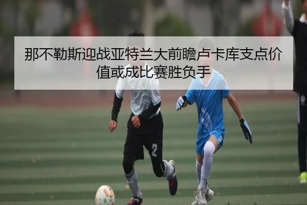 那不勒斯迎战亚特兰大前瞻卢卡库支点价值或成比赛胜负手